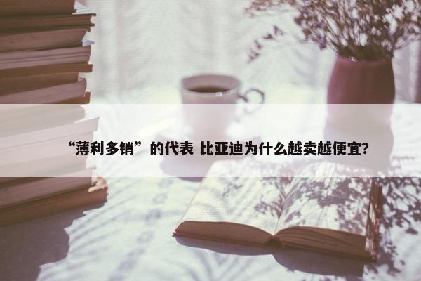 “薄利多销”的代表 比亚迪为什么越卖越便宜？