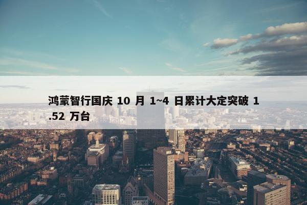 鸿蒙智行国庆 10 月 1~4 日累计大定突破 1.52 万台