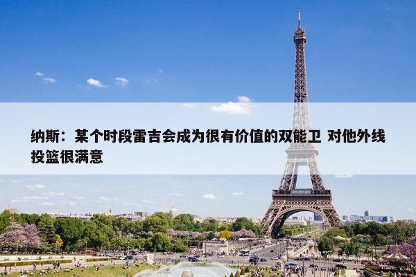 纳斯：某个时段雷吉会成为很有价值的双能卫 对他外线投篮很满意