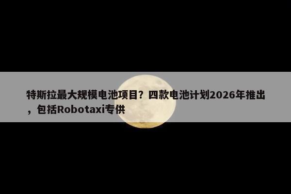 特斯拉最大规模电池项目？四款电池计划2026年推出，包括Robotaxi专供