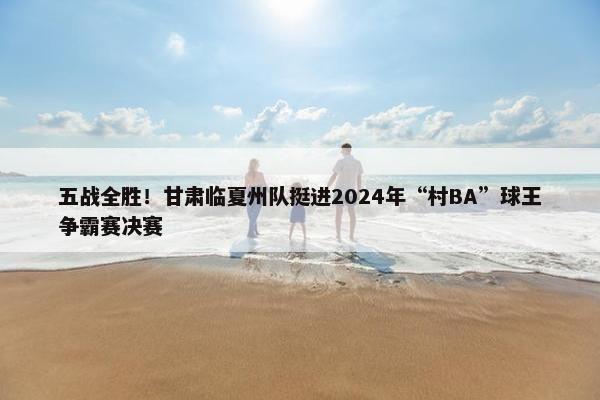 五战全胜！甘肃临夏州队挺进2024年“村BA”球王争霸赛决赛