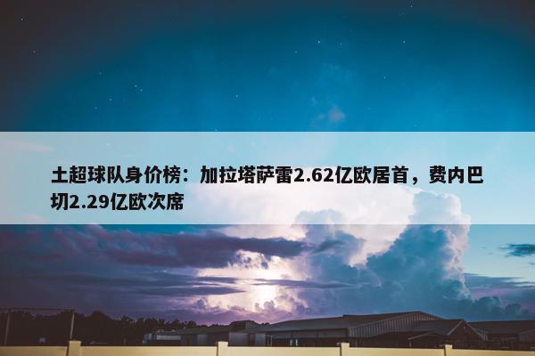 土超球队身价榜：加拉塔萨雷2.62亿欧居首，费内巴切2.29亿欧次席