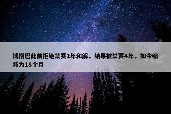 博格巴此前拒绝禁赛2年和解，结果被禁赛4年，如今缩减为18个月