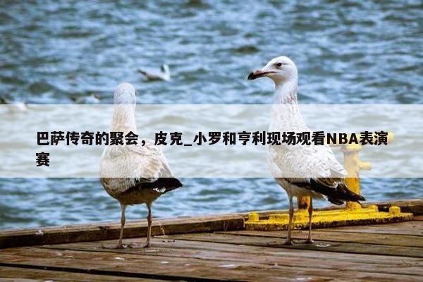 巴萨传奇的聚会，皮克_小罗和亨利现场观看NBA表演赛