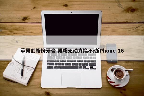 苹果创新挤牙膏 果粉无动力换不动iPhone 16