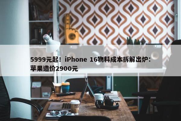 5999元起！iPhone 16物料成本拆解出炉：苹果造价2900元