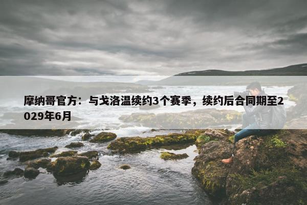 摩纳哥官方：与戈洛温续约3个赛季，续约后合同期至2029年6月