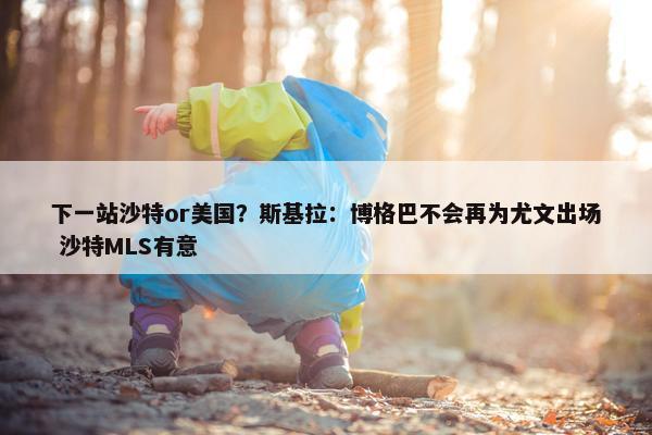 下一站沙特or美国？斯基拉：博格巴不会再为尤文出场 沙特MLS有意