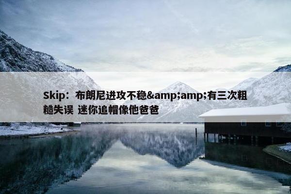 Skip：布朗尼进攻不稳&amp;有三次粗糙失误 迷你追帽像他爸爸