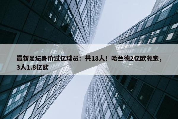 最新足坛身价过亿球员：共18人！哈兰德2亿欧领跑，3人1.8亿欧