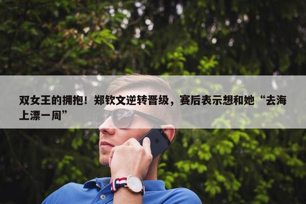 双女王的拥抱！郑钦文逆转晋级，赛后表示想和她“去海上漂一周”