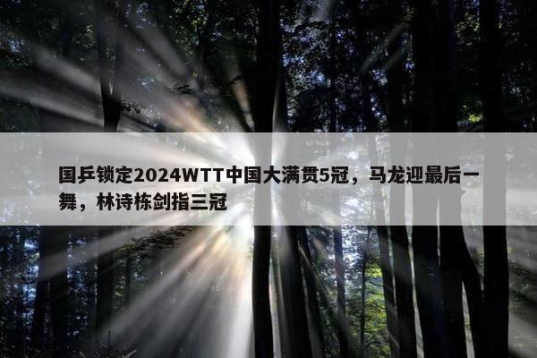 国乒锁定2024WTT中国大满贯5冠，马龙迎最后一舞，林诗栋剑指三冠