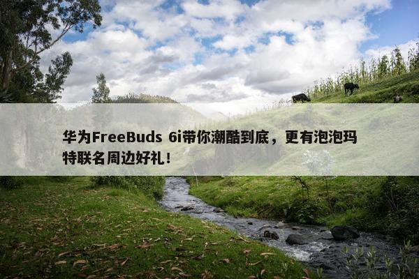 华为FreeBuds 6i带你潮酷到底，更有泡泡玛特联名周边好礼！