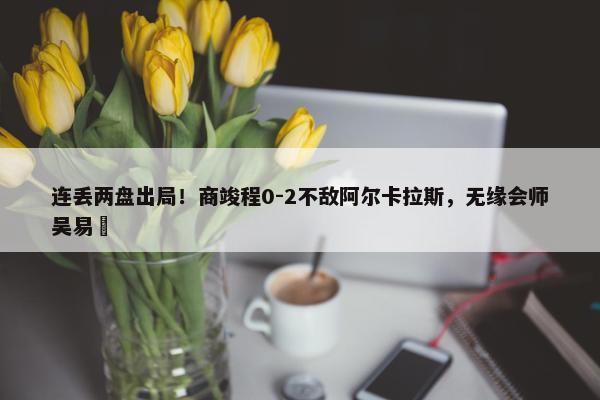 连丢两盘出局！商竣程0-2不敌阿尔卡拉斯，无缘会师吴易昺