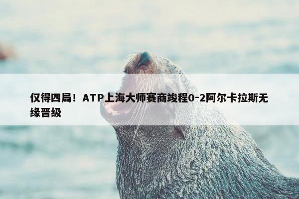 仅得四局！ATP上海大师赛商竣程0-2阿尔卡拉斯无缘晋级