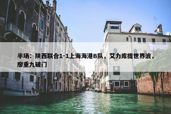 半场：陕西联合1-1上海海港B队，艾力库提世界波，廖重九破门