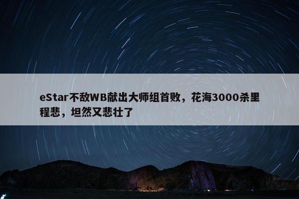 eStar不敌WB献出大师组首败，花海3000杀里程悲，坦然又悲壮了