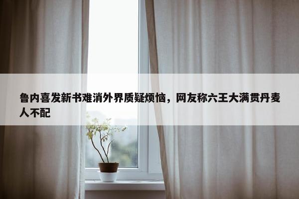 鲁内喜发新书难消外界质疑烦恼，网友称六王大满贯丹麦人不配