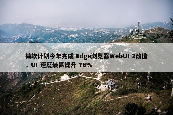 微软计划今年完成 Edge浏览器WebUI 2改造，UI 速度最高提升 76%