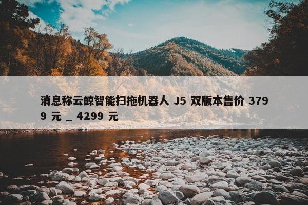 消息称云鲸智能扫拖机器人 J5 双版本售价 3799 元 _ 4299 元