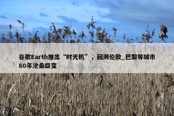 谷歌Earth推出“时光机”，回溯伦敦_巴黎等城市80年沧桑巨变