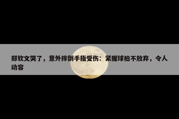 郑钦文哭了，意外摔倒手指受伤：紧握球拍不放弃，令人动容