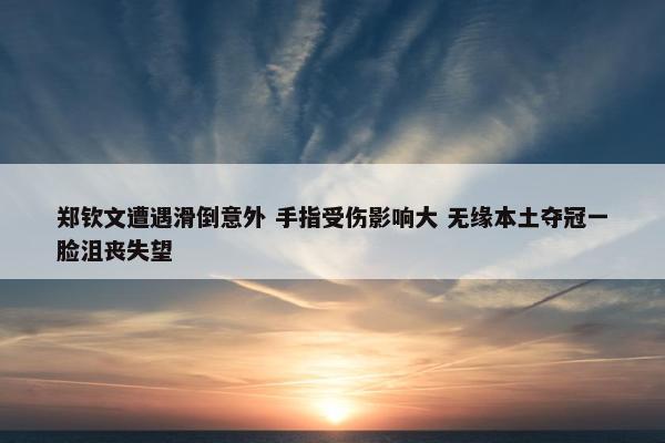 郑钦文遭遇滑倒意外 手指受伤影响大 无缘本土夺冠一脸沮丧失望