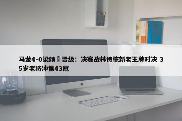 马龙4-0梁靖崑晋级：决赛战林诗栋新老王牌对决 35岁老将冲第43冠