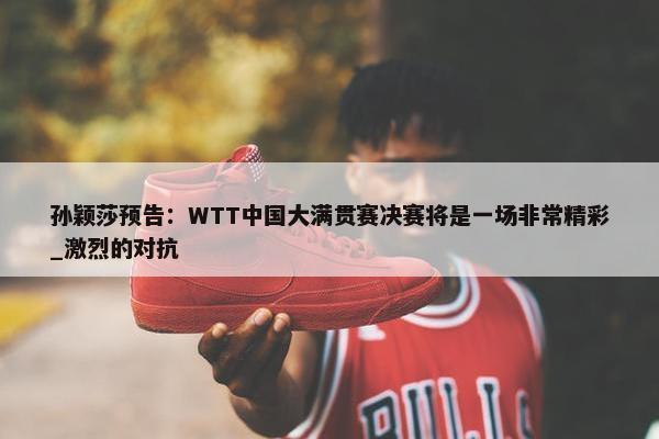 孙颖莎预告：WTT中国大满贯赛决赛将是一场非常精彩_激烈的对抗