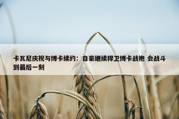 卡瓦尼庆祝与博卡续约：自豪继续捍卫博卡战袍 会战斗到最后一刻