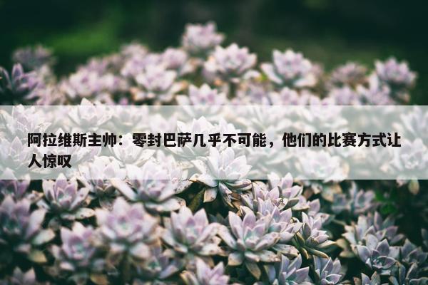 阿拉维斯主帅：零封巴萨几乎不可能，他们的比赛方式让人惊叹