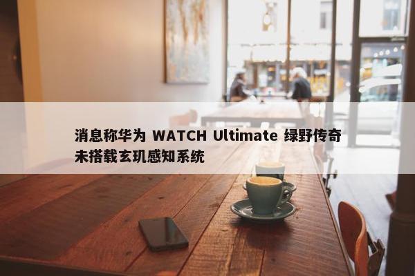 消息称华为 WATCH Ultimate 绿野传奇未搭载玄玑感知系统