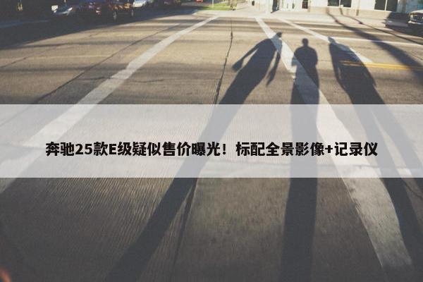 奔驰25款E级疑似售价曝光！标配全景影像+记录仪