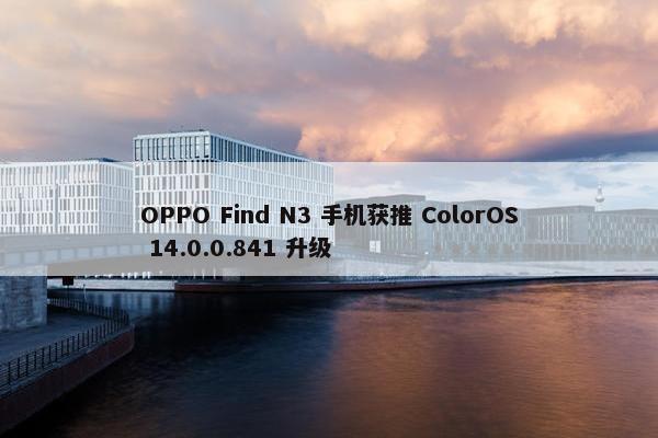 OPPO Find N3 手机获推 ColorOS 14.0.0.841 升级