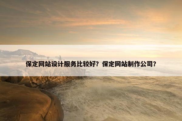 保定网站设计服务比较好？保定网站制作公司？