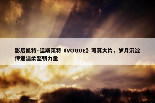 影后凯特·温斯莱特《VOGUE》写真大片，岁月沉淀传递温柔坚韧力量