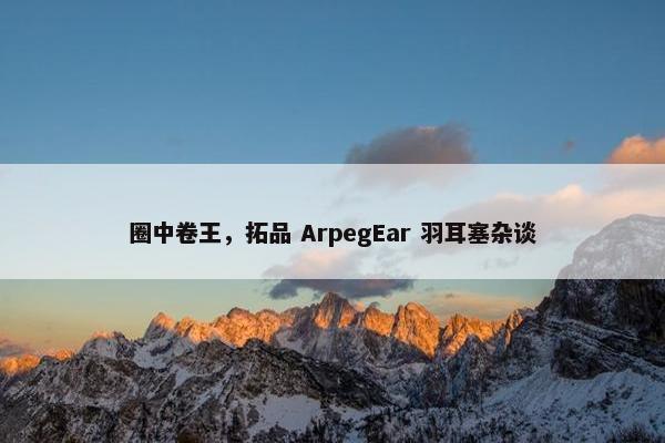 圈中卷王，拓品 ArpegEar 羽耳塞杂谈