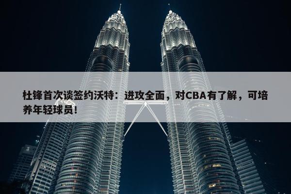 杜锋首次谈签约沃特：进攻全面，对CBA有了解，可培养年轻球员！