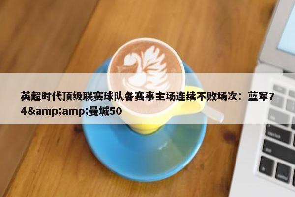 英超时代顶级联赛球队各赛事主场连续不败场次：蓝军74&amp;曼城50