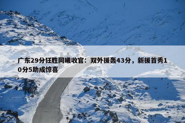 广东29分狂胜同曦收官：双外援轰43分，新援首秀10分5助成惊喜