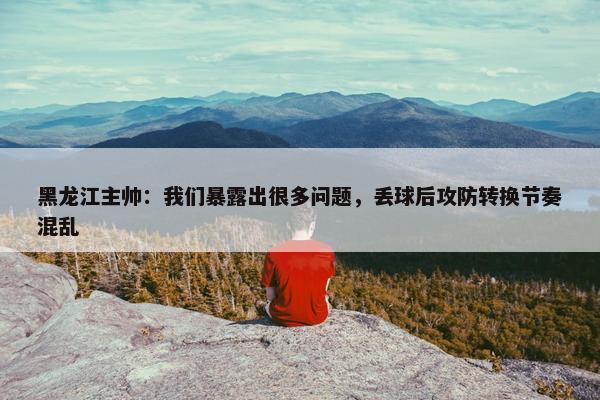 黑龙江主帅：我们暴露出很多问题，丢球后攻防转换节奏混乱