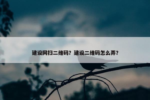 建设网扫二维码？建设二维码怎么弄？