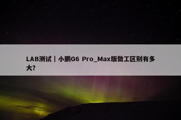 LAB测试｜小鹏G6 Pro_Max版做工区别有多大？