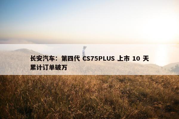 长安汽车：第四代 CS75PLUS 上市 10 天累计订单破万