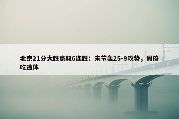 北京21分大胜豪取6连胜：末节轰25-9攻势，周琦吃违体