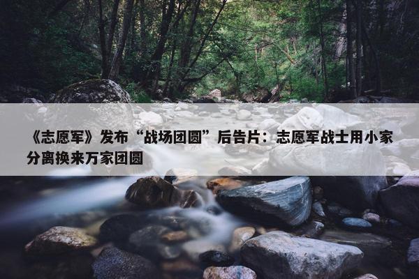 《志愿军》发布“战场团圆”后告片：志愿军战士用小家分离换来万家团圆