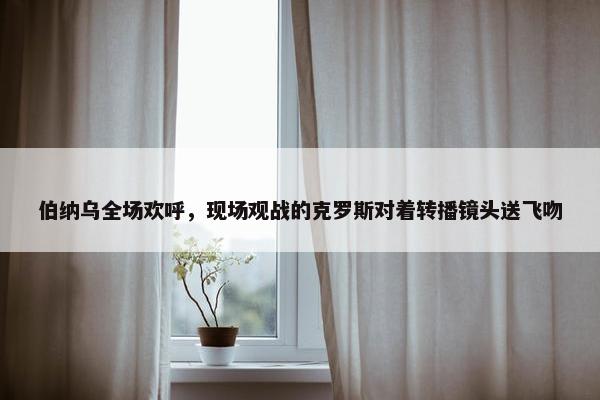 伯纳乌全场欢呼，现场观战的克罗斯对着转播镜头送飞吻