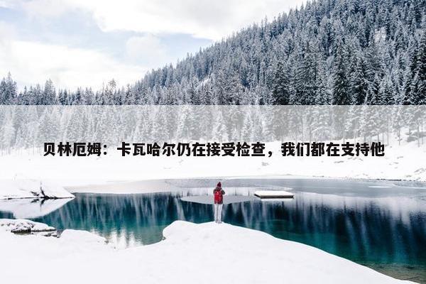 贝林厄姆：卡瓦哈尔仍在接受检查，我们都在支持他