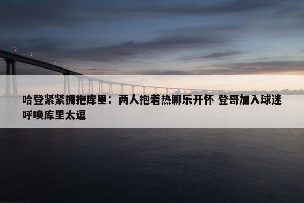 哈登紧紧拥抱库里：两人抱着热聊乐开怀 登哥加入球迷呼唤库里太逗