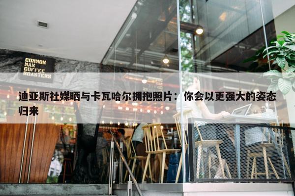 迪亚斯社媒晒与卡瓦哈尔拥抱照片：你会以更强大的姿态归来